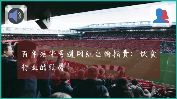 百年老字号遭网红当街指责：饮食行业的耻辱！