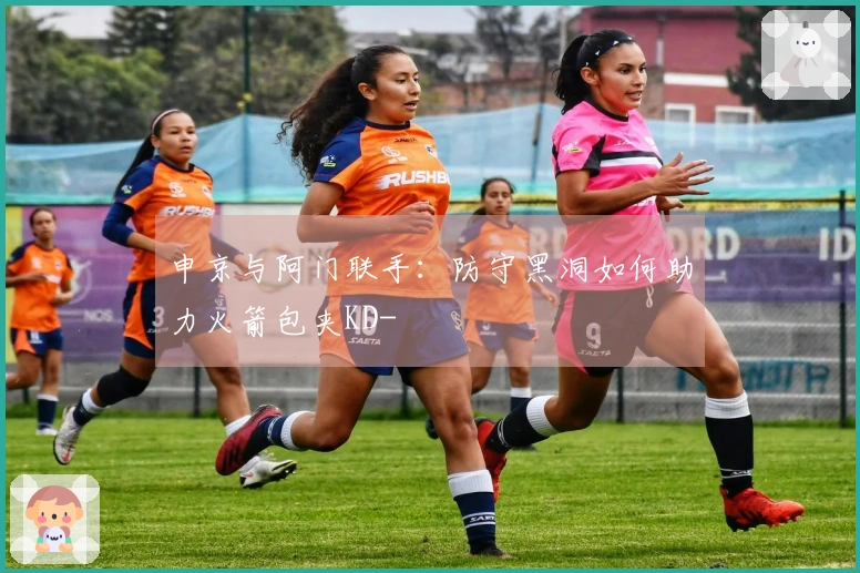 申京与阿门联手：防守黑洞如何助力火箭包夹KD-