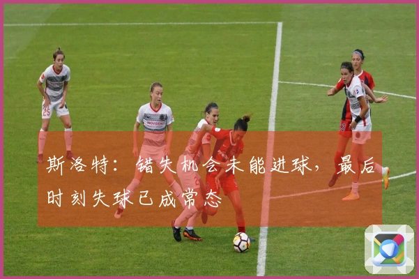 斯洛特：错失机会未能进球，最后时刻失球已成常态