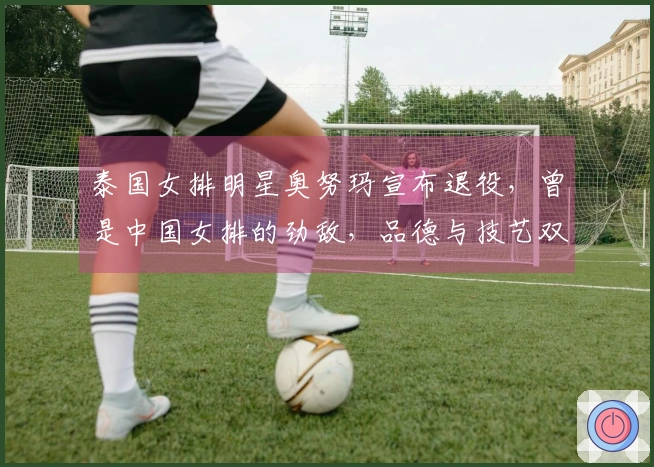 泰国女排明星奥努玛宣布退役，曾是中国女排的劲敌，品德与技艺双优