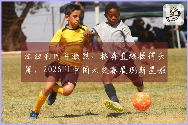 法拉利内斗激烈，梅奔直线拔得头筹，2026F1中国大奖赛展现新星崛起，19岁小Kimi收获首冠泪洒赛道，下月车迷将迎来“强制休息”期