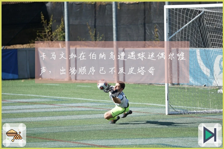 卡马文加在伯纳乌遭遇球迷偶尔嘘声，出场顺序已不及皮塔奇
