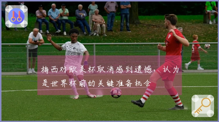 梅西对欧美杯取消感到遗憾，认为是世界杯前的关键准备机会