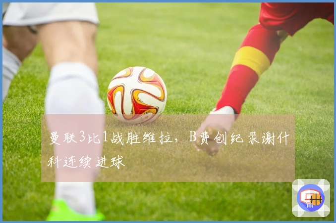 曼联3比1战胜维拉，B费创纪录谢什科连续进球