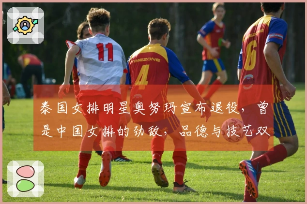 泰国女排明星奥努玛宣布退役，曾是中国女排的劲敌，品德与技艺双优