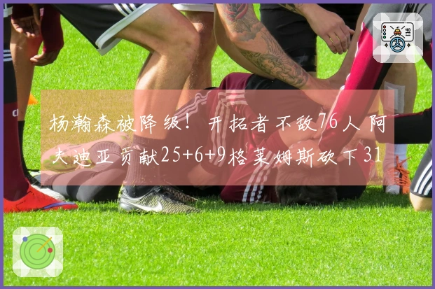 杨瀚森被降级！开拓者不敌76人 阿夫迪亚贡献25+6+9格莱姆斯砍下31分